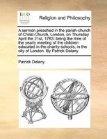A sermon preached in the parish-church of Christ-Church, London, on Thursday April the 21st, 1763: being the time of the yearly meeting of the ... in the city of London. By Patrick Delany 1170171990 Book Cover