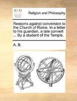Reasons against conversion to the Church of Rome. In a letter to his guardian, a late convert ... By a student of the Temple. 1170641229 Book Cover