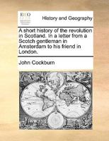 A short history of the revolution in Scotland. In a letter from a Scotch gentleman in Amsterdam to his friend in London. 117055024X Book Cover