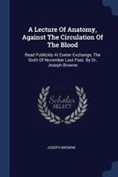 A Lecture of Anatomy, Against the Circulation of the Blood: Read Publickly at Exeter Exchange, the Sixth of November Last Past. by Dr. Joseph Browne 137707921X Book Cover