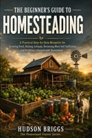 The Beginner's Guide to Homesteading: A Practical Step-by-Step Blueprint for Growing Food, Raising Animals, Becoming More Self-Sufficient, and Building a Sustainable Homestead (The Homestead Starter) B0H6LSD3JK Book Cover