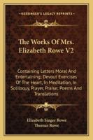 The Works Of Mrs. Elizabeth Rowe V2: Containing Letters Moral And Entertaining; Devout Exercises Of The Heart, In Meditation, In Soliloquy, Prayer, Praise; Poems And Translations 1430479221 Book Cover