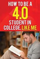 How to Be a 4.0 Student in College, Like Me: How to Be a Straight-A Student Without Working Much Harder. How to Be Successful in College. How to Get Good Grades in College and Have Success. 1537017209 Book Cover