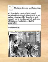 A dissertation on the liquid-shell: proving to demonstration that it is not only a dissolvent for the stone and gravel, but a most powerful, safe and efficacious medicine ... By the proprietor. 1171373279 Book Cover