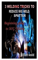 3 WELDING TRICKS TO REDUCE MIG WELD SPATTER: Beginning guide to MIG Welding B08NMNXD58 Book Cover