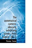 The Automatical Camera-obscura; Exhibiting Scenes From Nature [&c.] 1275973124 Book Cover