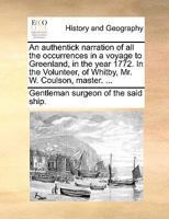 An authentick narration of all the occurrences in a voyage to Greenland, in the year 1772. In the Volunteer, of Whitby, Mr. W. Coulson, master. ... 1170619924 Book Cover