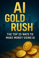 AI Gold Rush: The Top 25 Ways to Make Money Using AI: Step-by-Step Methods to Build Income Streams with Artificial Intelligence – Even If You’re Not a Tech Expert B0FGWTJMWH Book Cover