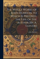 The Whole Works of ... John Hurrion. to Which Is Prefixed, the Life of the Author [By A. Taylor] 0343899221 Book Cover