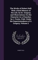 The Works of Robert Hall. With a Brief Memoir of His Life, by Dr. Gregory; and Observations On His Character As a Preacher, by J. Foster. Publ. Under the Superintendence of O. Gregory, Volume 2 114220023X Book Cover