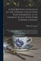 A Descriptive Catalogue of the Chinese Collection, now Exhibiting at St. George's Place, Hyde Park Corner, London, With Condensed Accounts of the Genius, Government, History, Literature, Agriculture, 1014285291 Book Cover