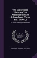 The Suppressed History of the Administration of John Adams, (from 1797 to 1801,) as Printed and Suppressed in 1802 1177018721 Book Cover