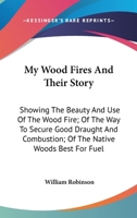 My Wood Fires And Their Story: Showing The Beauty And Use Of The Wood Fire; Of The Way To Secure Good Draught And Combustion; Of The Native Woods Best For Fuel 1163754498 Book Cover