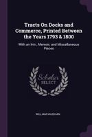 Tracts On Docks and Commerce, Printed Between the Years 1793 & 1800: With an Intr., Memoir, and Miscellaneous Pieces 1341215784 Book Cover