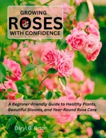 GROWING ROSES WITH CONFIDENCE: A Beginner-Friendly Guide to Healthy Plants, Beautiful Blooms, and Year-Round Rose Care B0HGPRG84N Book Cover