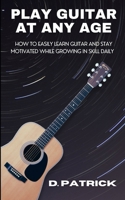 Play Guitar At Any Age: How To Easily Learn Guitar And Stay Motivated While Growing In Skill Daily B0CNFQNC6V Book Cover