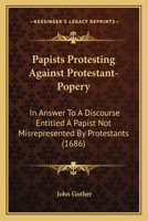 Papists Protesting Against Protestant-Popery: In Answer To A Discourse Entitled A Papist Not Misrepresented By Protestants 1165648970 Book Cover