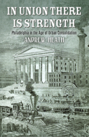 In Union There Is Strength: Philadelphia in the Age of Urban Consolidation 0812251113 Book Cover