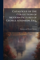 Catalogue of the collection of modern pictures of George Atkinson, Esq., ...: pictures and drawings, the property of a gentleman and from numerous private collections and different sources 114990500X Book Cover