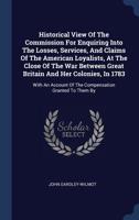 Historical View of the Commission for Enquiring Into the Losses, Services, and Claims of the American Loyalists, at the Close of the War Between Great ... of the Compensation Granted to Them By... 1275622372 Book Cover