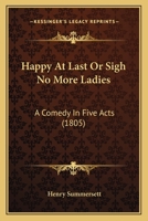 Happy at Last; Or, Sigh No More Ladies: A Comedy in Five Acts, As Performed at the Theatre-Royal, Kendal, March 13Th, 1805 1104240076 Book Cover