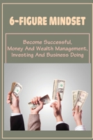 6-Figure Mindset: Become Successful, Money And Wealth Management, Investing And Business Doing: Steps To Manage Your Money B09CRW3DHC Book Cover
