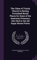 The claim of Trinity church to having furnished burial places for some of the American prisoners, who died in the old Sugar house prison 1377970728 Book Cover