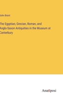 The Egyptian, Grecian, Roman, And Anglo-Saxon Antiquities In The Museum At Canterbury 1165750902 Book Cover