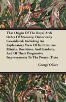 That Origin of the Royal Arch Order of Masonry, Historically Considered; Including an Explanatory View of Its Primitive Rituals, Doctrines, and Symbol 1446099598 Book Cover