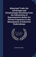 Municipal Trade; the Advantages and Disadvantages Resulting From the Substitution of Representative Bodies for Private Proprietors in the Management of Industrial Undertakings 1340335093 Book Cover