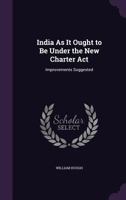 India As It Ought to Be Under the New Charter Act: Improvements Suggested 1357492421 Book Cover
