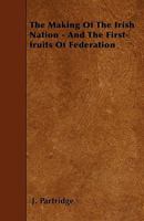 The Making of the Irish Nation - And the First-Fruits of Federation 1445598175 Book Cover