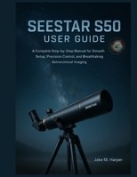 SEESTAR S50 USER GUIDE: A Complete Step-by-Step Manual for Smooth Setup, Precision Control, and Breathtaking Astronomical Imaging (Essential Guide Manual for Beginners and Seniors) B0G6SY33CN Book Cover