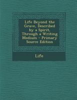 Life Beyond the Grave: Described by a Spirit Through a Writing Medium - Primary Source Edition 1018462910 Book Cover