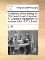 A Defence of the Bishop of Chichester's Sermon Upon K. Charles's Martyrdom. In Answer to Mr. P. C.'s Letter 1140777653 Book Cover