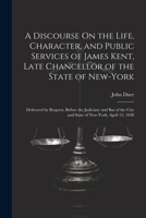 A Discourse On the Life, Character, and Public Services of James Kent, Late Chancellor of the State of New-York: Delivered by Request, Before the ... City and State of New-York, April 12, 1848 1022799940 Book Cover