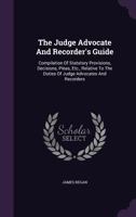 The Judge Advocate And Recorder's Guide: Compilation Of Statutory Provisions, Decisions, Pleas, Etc., Relative To The Duties Of Judge Advocates And Recorders 1240147023 Book Cover
