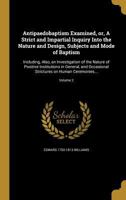 Antipaedobaptism Examined, or, A Strict and Impartial Inquiry Into the Nature and Design, Subjects and Mode of Baptism: Including, Also, an Investigation of the Nature of Positive Institutions in Gene 1360365249 Book Cover