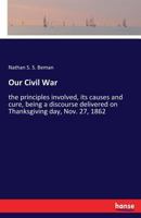 Our Civil War: The Principles Involved, Its Causes and Cure, Being a Discourse Delivered on Thanksgiving Day, Nov. 27, 1862 3337221181 Book Cover