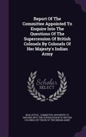 Report of the Committee Appointed to Enquire Into the Questions of the Supercession of British Colonels by Colonels of Her Majesty's Indian Army 1277653208 Book Cover