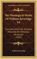 The Theological Works Of William Beveridge V6: Sermons, With Five Sermons Preached On Particular Occasions 054875571X Book Cover