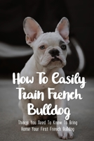 How To Easily Train French Bulldog: Things You Need To Know To Bring Home Your First French Bulldog: Frenchie Personality Of French Bulldog B09BM8GBX1 Book Cover