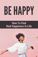 Be Happy: How To Find Real Happiness In Life: How To Think Positively B094TKTFGQ Book Cover