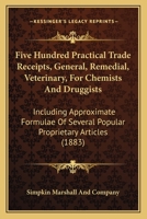 Five Hundred Practical Trade Receipts, General, Remedial, Veterinary, For Chemists And Druggists: Including Approximate Formulae Of Several Popular Proprietary Articles 1164647490 Book Cover