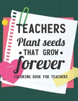 Teachers Plant Seeds That Grow Forever Coloring Book For Teachers: Teacher Coloring Book With Inspirational Words, Stress Relief Coloring Pages For Educators B08H5FM6WZ Book Cover