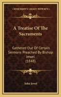 A Treatise Of The Sacraments: Gathered Out Of Certain Sermons Preached By Bishop Jewel 116642801X Book Cover