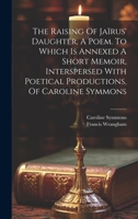 The Raising Of Jaïrus' Daughter, A Poem. To Which Is Annexed A Short Memoir, Interspersed With Poetical Productions, Of Caroline Symmons 1020162627 Book Cover