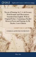 The art of Painting, by C.A. du Fresnoy; With Remarks and Observations. Translated Into English, With an Original Preface, Containing a Parallel ... and Painting, by Mr. Dryden. A new Edition 1170786529 Book Cover