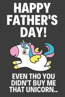 Happy Father's Day! Even Tho You Didn't Buy Me That Unicorn..: Funny Fathers Day Gifts from Daughter: Novelty Unicorn Notebook for Dad (Alternative Fathers Day Cards) 1096673975 Book Cover