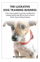 THE LUCRATIVE DOG TRAINING BUSINESS: Your expert guide to getting certification, raising capital and all you need to about dog training business 1699534349 Book Cover